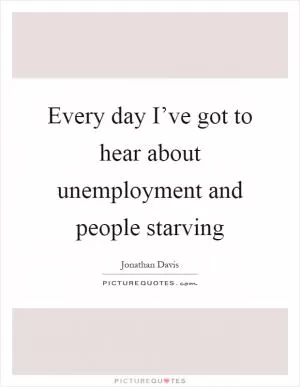 Every day I’ve got to hear about unemployment and people starving Picture Quote #1