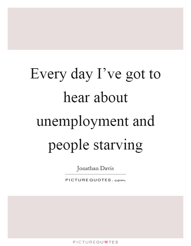 Every day I've got to hear about unemployment and people starving Picture Quote #1