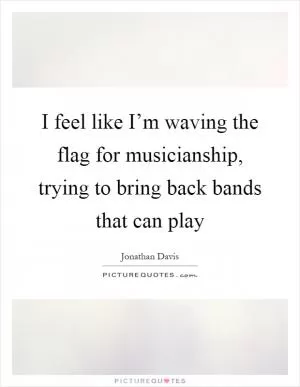 I feel like I’m waving the flag for musicianship, trying to bring back bands that can play Picture Quote #1