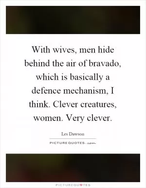 With wives, men hide behind the air of bravado, which is basically a defence mechanism, I think. Clever creatures, women. Very clever Picture Quote #1