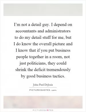 I’m not a detail guy. I depend on accountants and administrators to do my detail stuff for me, but I do know the overall picture and I know that if you put business people together in a room, not just politicians, they could shrink the deficit tremendously by good business tactics Picture Quote #1