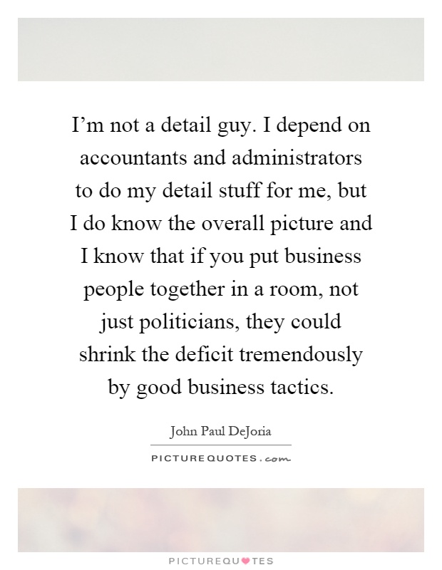 I'm not a detail guy. I depend on accountants and administrators to do my detail stuff for me, but I do know the overall picture and I know that if you put business people together in a room, not just politicians, they could shrink the deficit tremendously by good business tactics Picture Quote #1