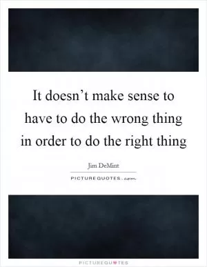 It doesn’t make sense to have to do the wrong thing in order to do the right thing Picture Quote #1