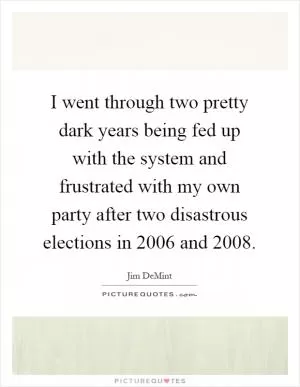 I went through two pretty dark years being fed up with the system and frustrated with my own party after two disastrous elections in 2006 and 2008 Picture Quote #1