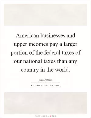 American businesses and upper incomes pay a larger portion of the federal taxes of our national taxes than any country in the world Picture Quote #1