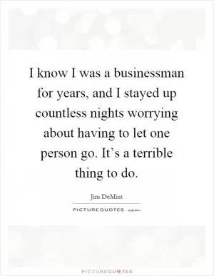 I know I was a businessman for years, and I stayed up countless nights worrying about having to let one person go. It’s a terrible thing to do Picture Quote #1