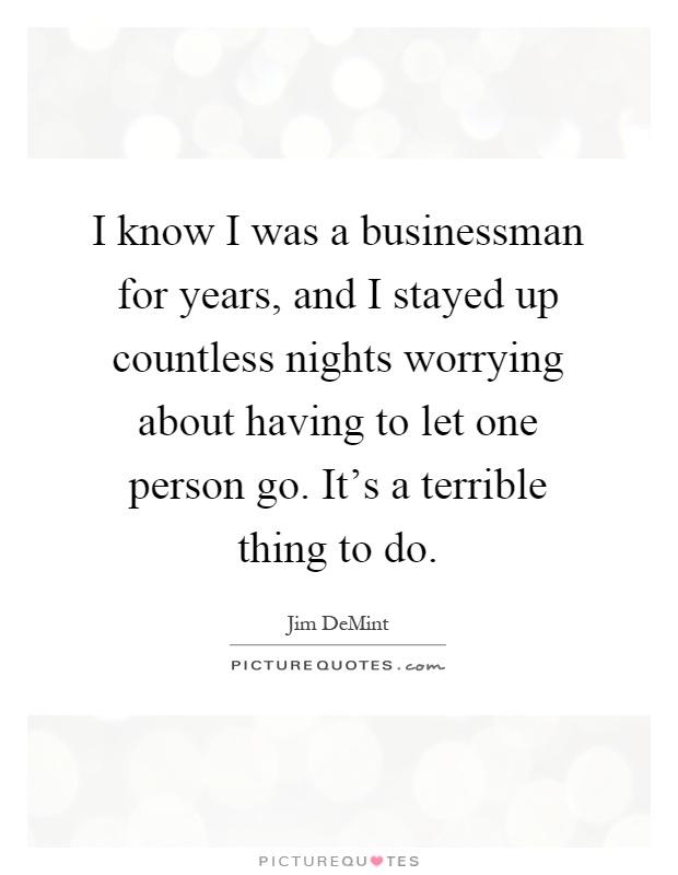 I know I was a businessman for years, and I stayed up countless nights worrying about having to let one person go. It's a terrible thing to do Picture Quote #1