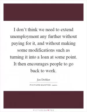 I don’t think we need to extend unemployment any further without paying for it, and without making some modifications such as turning it into a loan at some point. It then encourages people to go back to work Picture Quote #1
