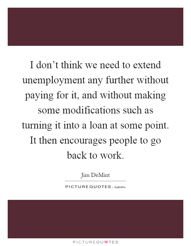 I don't think we need to extend unemployment any further without paying for it, and without making some modifications such as turning it into a loan at some point. It then encourages people to go back to work Picture Quote #1