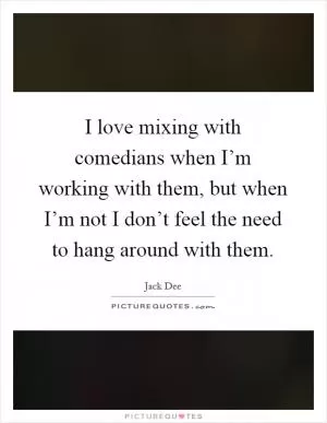 I love mixing with comedians when I’m working with them, but when I’m not I don’t feel the need to hang around with them Picture Quote #1