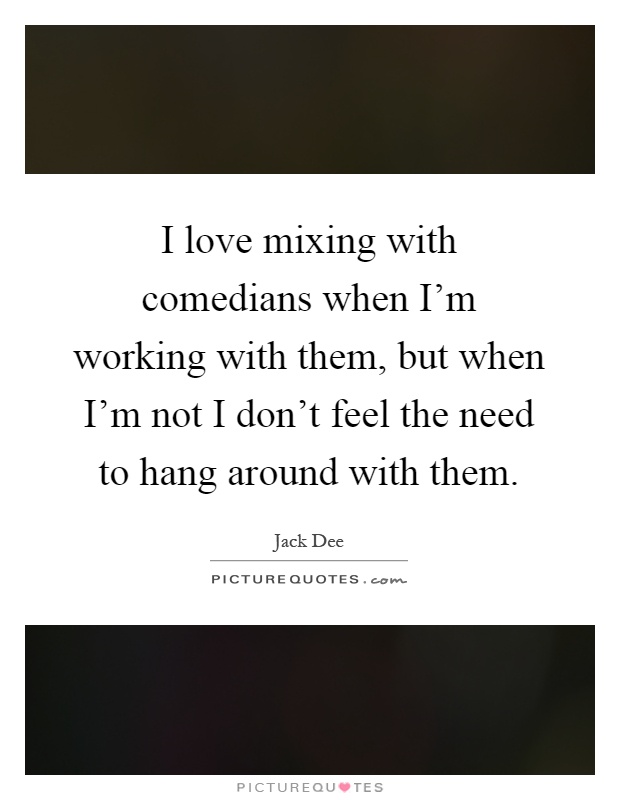 I love mixing with comedians when I'm working with them, but when I'm not I don't feel the need to hang around with them Picture Quote #1