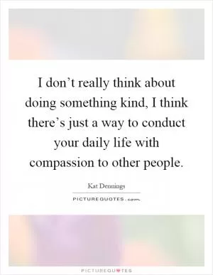 I don’t really think about doing something kind, I think there’s just a way to conduct your daily life with compassion to other people Picture Quote #1