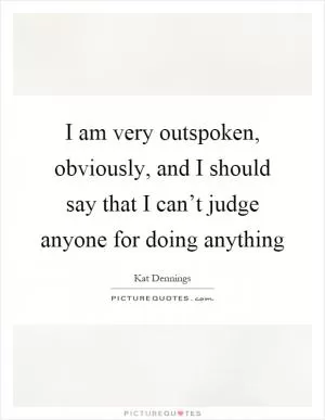 I am very outspoken, obviously, and I should say that I can’t judge anyone for doing anything Picture Quote #1