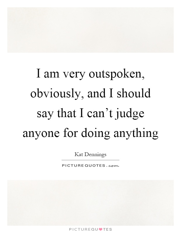 I am very outspoken, obviously, and I should say that I can't judge anyone for doing anything Picture Quote #1