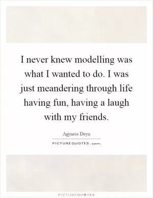 I never knew modelling was what I wanted to do. I was just meandering through life having fun, having a laugh with my friends Picture Quote #1