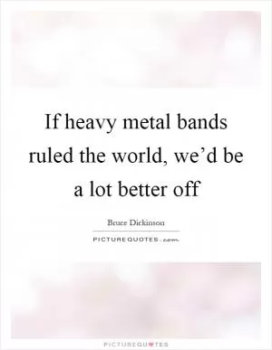 If heavy metal bands ruled the world, we’d be a lot better off Picture Quote #1