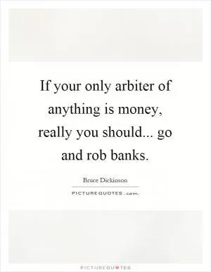 If your only arbiter of anything is money, really you should... go and rob banks Picture Quote #1