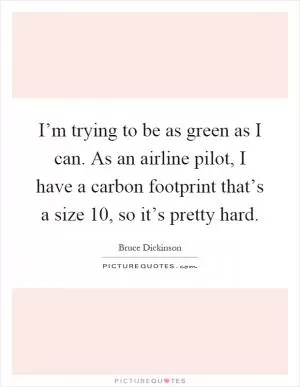 I’m trying to be as green as I can. As an airline pilot, I have a carbon footprint that’s a size 10, so it’s pretty hard Picture Quote #1