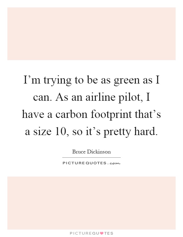 I'm trying to be as green as I can. As an airline pilot, I have a carbon footprint that's a size 10, so it's pretty hard Picture Quote #1