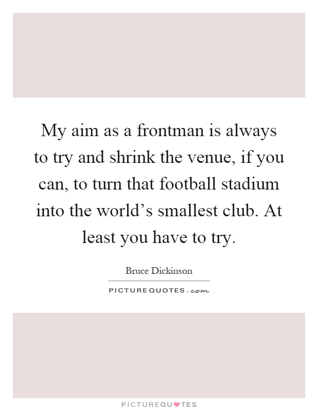 My aim as a frontman is always to try and shrink the venue, if you can, to turn that football stadium into the world's smallest club. At least you have to try Picture Quote #1