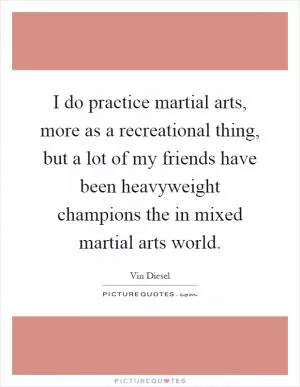 I do practice martial arts, more as a recreational thing, but a lot of my friends have been heavyweight champions the in mixed martial arts world Picture Quote #1