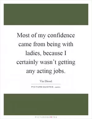 Most of my confidence came from being with ladies, because I certainly wasn’t getting any acting jobs Picture Quote #1