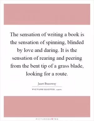 The sensation of writing a book is the sensation of spinning, blinded by love and daring. It is the sensation of rearing and peering from the bent tip of a grass blade, looking for a route Picture Quote #1