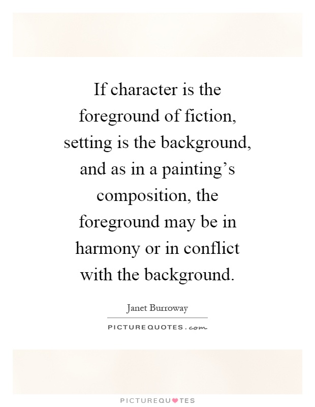 If character is the foreground of fiction, setting is the background, and as in a painting's composition, the foreground may be in harmony or in conflict with the background Picture Quote #1