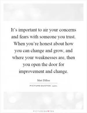 It’s important to air your concerns and fears with someone you trust. When you’re honest about how you can change and grow, and where your weaknesses are, then you open the door for improvement and change Picture Quote #1