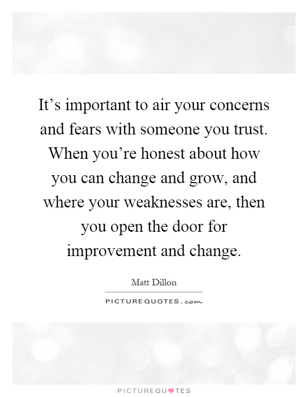 It's important to air your concerns and fears with someone you trust. When you're honest about how you can change and grow, and where your weaknesses are, then you open the door for improvement and change Picture Quote #1