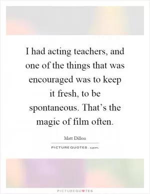 I had acting teachers, and one of the things that was encouraged was to keep it fresh, to be spontaneous. That’s the magic of film often Picture Quote #1