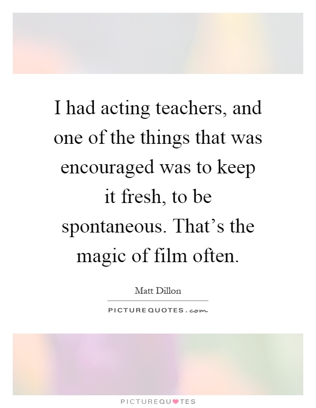 I had acting teachers, and one of the things that was encouraged was to keep it fresh, to be spontaneous. That's the magic of film often Picture Quote #1