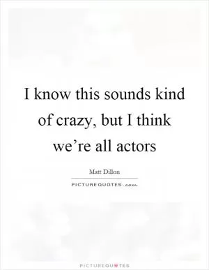 I know this sounds kind of crazy, but I think we’re all actors Picture Quote #1