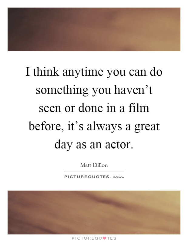 I think anytime you can do something you haven't seen or done in a film before, it's always a great day as an actor Picture Quote #1