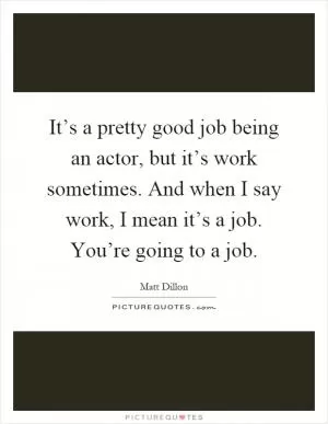 It’s a pretty good job being an actor, but it’s work sometimes. And when I say work, I mean it’s a job. You’re going to a job Picture Quote #1