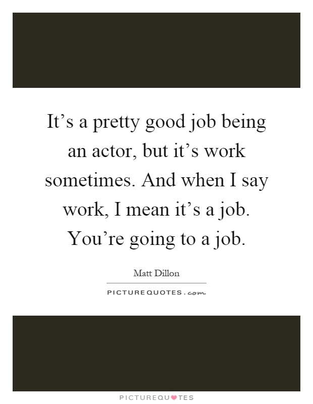 It's a pretty good job being an actor, but it's work sometimes. And when I say work, I mean it's a job. You're going to a job Picture Quote #1