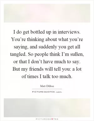 I do get bottled up in interviews. You’re thinking about what you’re saying, and suddenly you get all tangled. So people think I’m sullen, or that I don’t have much to say. But my friends will tell you: a lot of times I talk too much Picture Quote #1