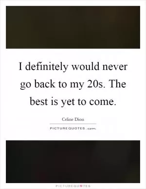 I definitely would never go back to my 20s. The best is yet to come Picture Quote #1