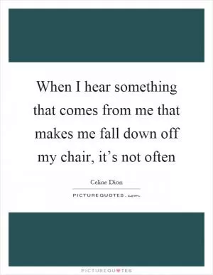 When I hear something that comes from me that makes me fall down off my chair, it’s not often Picture Quote #1