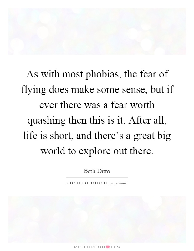 As with most phobias, the fear of flying does make some sense, but if ever there was a fear worth quashing then this is it. After all, life is short, and there's a great big world to explore out there Picture Quote #1