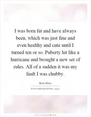 I was born fat and have always been, which was just fine and even healthy and cute until I turned ten or so. Puberty hit like a hurricane and brought a new set of rules. All of a sudden it was my fault I was chubby Picture Quote #1