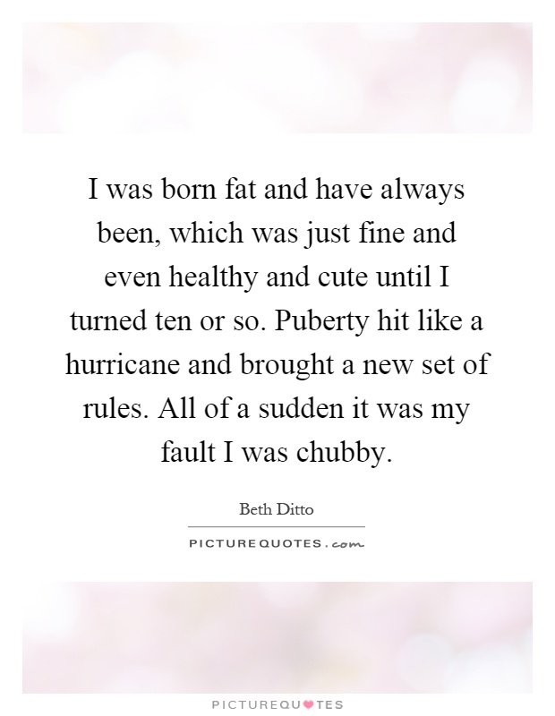 I was born fat and have always been, which was just fine and even healthy and cute until I turned ten or so. Puberty hit like a hurricane and brought a new set of rules. All of a sudden it was my fault I was chubby Picture Quote #1