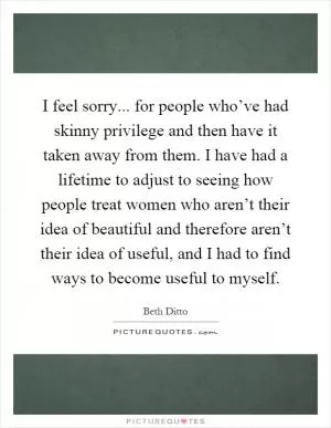 I feel sorry... for people who’ve had skinny privilege and then have it taken away from them. I have had a lifetime to adjust to seeing how people treat women who aren’t their idea of beautiful and therefore aren’t their idea of useful, and I had to find ways to become useful to myself Picture Quote #1