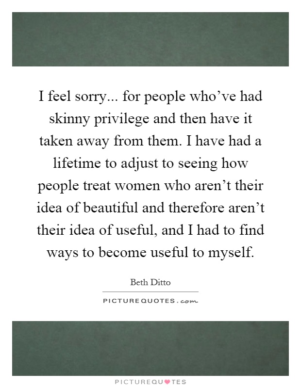 I feel sorry... for people who've had skinny privilege and then have it taken away from them. I have had a lifetime to adjust to seeing how people treat women who aren't their idea of beautiful and therefore aren't their idea of useful, and I had to find ways to become useful to myself Picture Quote #1