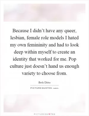 Because I didn’t have any queer, lesbian, female role models I hated my own femininity and had to look deep within myself to create an identity that worked for me. Pop culture just doesn’t hand us enough variety to choose from Picture Quote #1