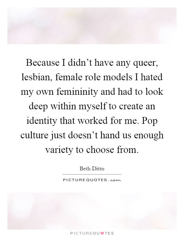 Because I didn't have any queer, lesbian, female role models I hated my own femininity and had to look deep within myself to create an identity that worked for me. Pop culture just doesn't hand us enough variety to choose from Picture Quote #1