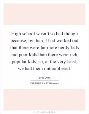 High school wasn’t so bad though because, by then, I had worked out that there were far more nerdy kids and poor kids than there were rich, popular kids, so, at the very least, we had them outnumbered Picture Quote #1