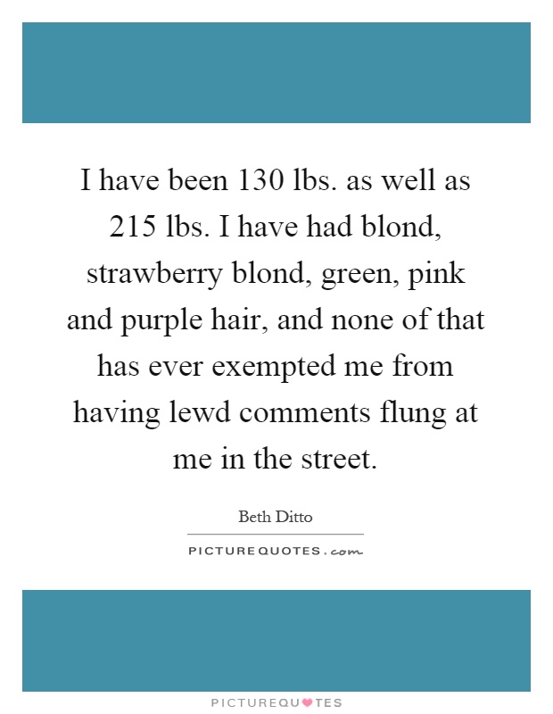 I have been 130 lbs. as well as 215 lbs. I have had blond, strawberry blond, green, pink and purple hair, and none of that has ever exempted me from having lewd comments flung at me in the street Picture Quote #1
