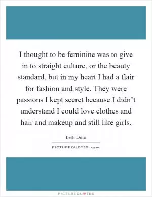 I thought to be feminine was to give in to straight culture, or the beauty standard, but in my heart I had a flair for fashion and style. They were passions I kept secret because I didn’t understand I could love clothes and hair and makeup and still like girls Picture Quote #1