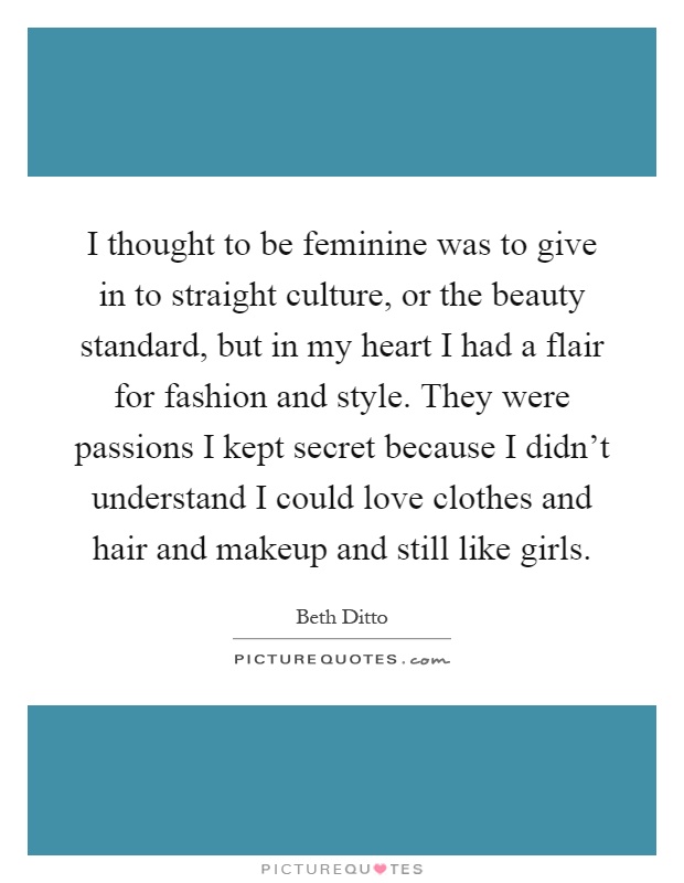 I thought to be feminine was to give in to straight culture, or the beauty standard, but in my heart I had a flair for fashion and style. They were passions I kept secret because I didn't understand I could love clothes and hair and makeup and still like girls Picture Quote #1